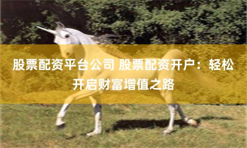 股票配资平台公司 股票配资开户：轻松开启财富增值之路